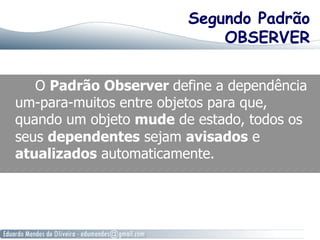 Segundo Padrão
OBSERVER
O Padrão Observer define a dependência
um-para-muitos entre objetos para que,
quando um objeto mude de estado, todos os
seus dependentes sejam avisados e
atualizados automaticamente.
 