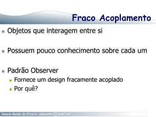 Fraco Acoplamento
  Objetos que interagem entre si
  Possuem pouco conhecimento sobre cada um
  Padrão Observer
  Fornece um design fracamente acoplado
  Por quê?
 
