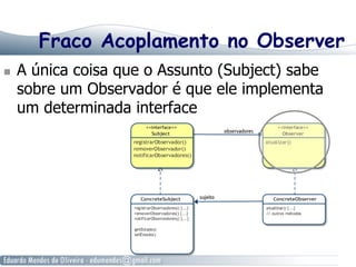 Fraco Acoplamento no Observer
  A única coisa que o Assunto (Subject) sabe
sobre um Observador é que ele implementa
um determinada interface
 