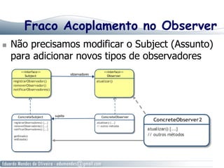 Fraco Acoplamento no Observer
  Não precisamos modificar o Subject (Assunto)
para adicionar novos tipos de observadores
 