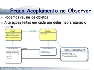 Fraco Acoplamento no Observer
  Podemos reusar os objetos
  Alterações feitas em cada um deles não afetarão o
outro
 