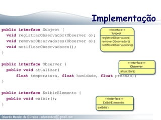 Implementação
public interface Subject {
void registrarObservador(Observer o);
void removerObservadores(Observer o);
void notificarObservadores();
}
public interface Observer {
public void atualizar(
float temperatura, float humidade, float pressao);
}
public interface ExibirElemento {
public void exibir();
}
 