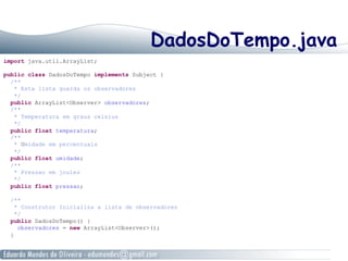 DadosDoTempo.java
import java.util.ArrayList;
public class DadosDoTempo implements Subject {
/**
* Esta lista guarda os observadores
*/
public ArrayList<Observer> observadores;
/**
* Temperatura em graus celsius
*/
public float temperatura;
/**
* Umidade em percentuais
*/
public float umidade;
/**
* Pressao em joules
*/
public float pressao;
/**
* Construtor Inicializa a lista de observadores
*/
public DadosDoTempo() {
observadores = new ArrayList<Observer>();
}
 