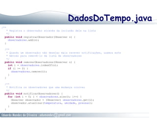 DadosDoTempo.java
/**
* Registra o observador através da inclusão dele na lista
*/
public void registrarObservador(Observer o) {
observadores.add(o);
}
/**
* Quando um observador não desejar mais recever notificações, usamos este
* método para removê-lo da lista de observadores
*/
public void removerObservadores(Observer o) {
int i = observadores.indexOf(o);
if (i >= 0) {
observadores.remove(i);
}
}
/**
* Notifica os observadores que uma mudança ocorreu
*/
public void notificarObservadores() {
for (int i = 0; i < observadores.size(); i++) {
Observer observador = (Observer) observadores.get(i);
observador.atualizar(temperatura, umidade, pressao);
}
}
 