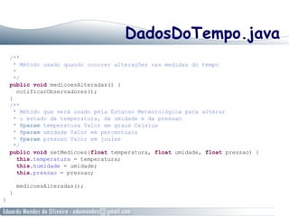 DadosDoTempo.java
/**
* Método usado quando ocorrer alterações nas medidas do tempo
*
*/
public void medicoesAlteradas() {
notificarObservadores();
}
/**
* Método que será usado pela Estacao Meteorológica para alterar
* o estado da temperatura, da umidade e da pressao
* @param temperatura Valor em graus Celsius
* @param umidade Valor em percentuais
* @param pressao Valor em joules
*/
public void setMedicoes(float temperatura, float umidade, float pressao) {
this.temperatura = temperatura;
this.humidade = umidade;
this.pressao = pressao;
medicoesAlteradas();
}
}
 