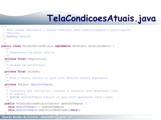 TelaCondicoesAtuais.java
/**
* Esta classe implementa o Padrão Observer, mais especificamente o participante
* Observer.
* @author eduardo
*
*/
public class TelaCondicoesAtuais implements Observer, ExibirElemento {
/**
* Temperatura em graus celsius
*/
private float temperatura;
/**
* umidade em percentuais
*/
private float umidade;
/**
* Este é objeto Subject ao qual este Observer estará dependente
*/
private Subject dadosDoTempos;
/**
* Construtor que inicializa o Subject e registra este Observador junto
* ao Subject
* @param dadosDoTempos Subject ao qual este observador está ligado
*/
public TelaCondicoesAtuais(Subject dadosDoTempos) {
this.dadosDoTempos = dadosDoTempos;
this.dadosDoTempos.registrarObservador(this);
}
 