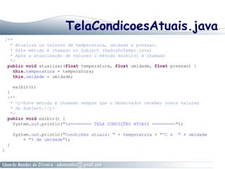TelaCondicoesAtuais.java
/**
* Atualiza os valores de temperatura, umidade e pressao.
* Este método é chamado no Subject (DadosDoTempo.java)
* Após a atualização de valores o método exibir() é chamado
*/
public void atualizar(float temperatura, float umidade, float pressao) {
this.temperatura = temperatura;
this.umidade = umidade;
exibir();
}
/**
* <p>Este método é chamado sempre que o Observador receber novos valores
* do Subject.</p>
*/
public void exibir() {
System.out.println("n======== TELA CONDIÇÕES ATUAIS =========");
System.out.println("Condições atuais: " + temperatura + "ºC e " + umidade
+ "% de umidade");
}
}
 