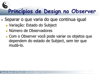 Princípios de Design no Observer
  Separar o que varia do que continua igual
  Variação: Estado do Subject
  Número de Observadores
  Com o Observer você pode variar os objetos que
dependem do estado de Subject, sem ter que
mudá-lo.
 