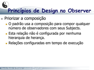Princípios de Design no Observer
  Priorizar a composição
  O padrão usa a composição para compor qualquer
número de observadores com seus Subjects.
  Esta relação não é configurada por nenhuma
hierarquia de herança.
  Relações configuradas em tempo de execução
 