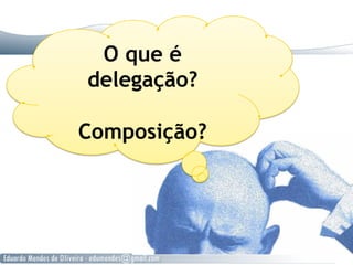 O que é
delegação?
Composição?
 