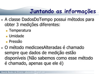 Juntando as informações
  A classe DadosDoTempo possui métodos para
obter 3 medições diferentes:
  Temperatura
  Umidade
  Pressão
  O método medicoesAlteradas é chamado
sempre que dados de medição estão
disponíveis (Não sabemos como esse método
é chamado, apenas que ele é)
 