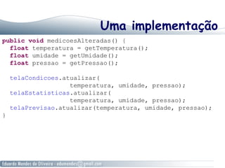 Uma implementação
public void medicoesAlteradas() {
float temperatura = getTemperatura();
float umidade = getUmidade();
float pressao = getPressao();
telaCondicoes.atualizar(
temperatura, umidade, pressao);
telaEstatisticas.atualizar(
temperatura, umidade, pressao);
telaPrevisao.atualizar(temperatura, umidade, pressao);
}
 