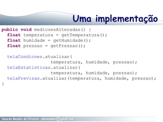 Uma implementação
public void medicoesAlteradas() {
float temperatura = getTemperatura();
float humidade = getHumidade();
float pressao = getPressao();
telaCondicoes.atualizar(
temperatura, humidade, pressao);
telaEstatisticas.atualizar(
temperatura, humidade, pressao);
telaPrevisao.atualizar(temperatura, humidade, pressao);
}
 