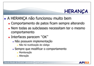 HERANÇA
  A HERANÇA não funcionou muito bem
  Comportamento de patos ficam sempre alterando
  Nem todas as subclasses necessitam ter o mesmo
comportamento
  Interfaces parecem “OK”
  Não possuem implementação
  Não há reutilização de código
  Sempre que modificar o comportamento
  Monitoração
  Alteração
 