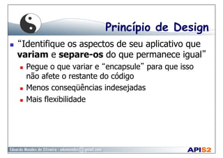 Princípio de Design
  “Identifique os aspectos de seu aplicativo que
variam e separe-os do que permanece igual”
  Pegue o que variar e “encapsule” para que isso
não afete o restante do código
  Menos conseqüências indesejadas
  Mais flexibilidade
 