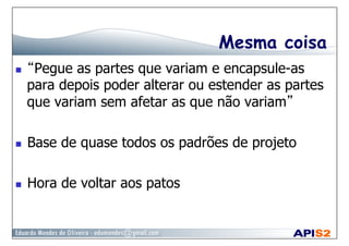 Mesma coisa
  “Pegue as partes que variam e encapsule-as
para depois poder alterar ou estender as partes
que variam sem afetar as que não variam”
  Base de quase todos os padrões de projeto
  Hora de voltar aos patos
 