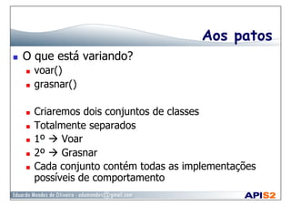 Aos patos
  O que está variando?
  voar()
  grasnar()
  Criaremos dois conjuntos de classes
  Totalmente separados
  1º  Voar
  2º  Grasnar
  Cada conjunto contém todas as implementações
possíveis de comportamento
 