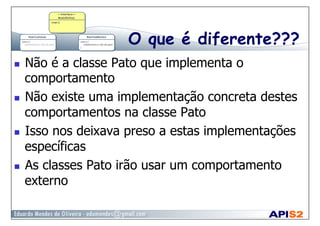 O que é diferente???
  Não é a classe Pato que implementa o
comportamento
  Não existe uma implementação concreta destes
comportamentos na classe Pato
  Isso nos deixava preso a estas implementações
específicas
  As classes Pato irão usar um comportamento
externo
 