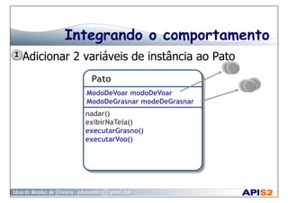 Integrando o comportamento
  Adicionar 2 variáveis de instância ao Pato
ModoDeVoar modoDeVoar
ModoDeGrasnar modeDeGrasnar
nadar()
exibirNaTela()
executarGrasno()
executarVoo()
 