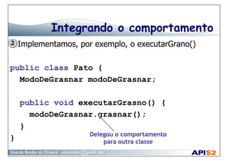 Integrando o comportamento
  Implementamos, por exemplo, o executarGrano()
public class Pato {
ModoDeGrasnar modoDeGrasnar;
public void executarGrasno() {
modoDeGrasnar.grasnar();
}
} Delegou o comportamento
para outra classe
 