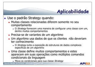 Aplicabilidade
  Use o padrão Strategy quando:
  Muitas classes relacionadas diferem somente no seu
comportamento
  O Strategy fornecem uma maneira de configurar uma classe com um,
dentre muitos comportamentos
  Precisa-se de variantes de um algoritmo
  Um algoritmo usa dados de que os clientes não deveriam
ter conhecimento
  O Strategy evita a exposição de estruturas de dados complexos
específicas de um algoritmo
  Uma classe define muitos comportamentos e estes
aparecem em suas operações como múltiplos comandos
condicionais da linguagem
  Mova os condicionais para sua classe Strategy
 
