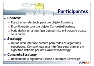 Participantes
  Context
  Possui uma referência para um objeto Strategy
  É configurado com um objeto ConcreteStrategy
  Pode definir uma interface que permite o Strategy acessar
seus dados
  Strategy
  Define uma interface comum para todos os algoritmos
suportados. Context usa esta interface para chamar um
algoritmo definido por um ConcreteStrategy
  ConcreteStrategy
  Implementa o algoritmo usando a interface Strategy
 