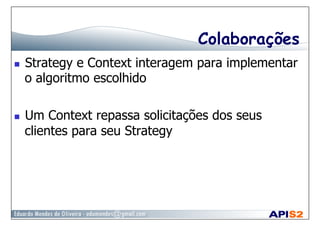 Colaborações
  Strategy e Context interagem para implementar
o algoritmo escolhido
  Um Context repassa solicitações dos seus
clientes para seu Strategy
 