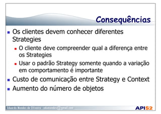 Consequências
  Os clientes devem conhecer diferentes
Strategies
  O cliente deve compreender qual a diferença entre
os Strategies
  Usar o padrão Strategy somente quando a variação
em comportamento é importante
  Custo de comunicação entre Strategy e Context
  Aumento do número de objetos
 