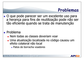 Problemas
  O que pode parecer ser um excelente uso para
a herança para fins de reutilização pode não ser
tão eficiente quando se trata de manutenção
  Problema
  Nem todas as classes deveriam voar
  Uma atualização localizada no código causou um
efeito colateral não local
  Patos de borracha voadores
 