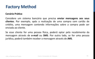 Factory	
  Method	
  
Cenário	
  Prá9co	
  
Considere	
   um	
   sistema	
   bancário	
   que	
   precisa	
   enviar	
   mensagens	
   aos	
   seus	
  
clientes.	
   Por	
   exemplo,	
   após	
   a	
   realização	
   de	
   uma	
   compra	
   com	
   cartão	
   de	
  
crédito,	
   uma	
   mensagem	
   contendo	
   informações	
   sobre	
   a	
   compra	
   pode	
   ser	
  
enviada	
  ao	
  cliente.	
  
Se	
   esse	
   cliente	
   for	
   uma	
   pessoa	
   sica,	
   poderá́	
   optar	
   pelo	
   recebimento	
   da	
  
mensagem	
   através	
   de	
   e-­‐mail	
   ou	
   SMS.	
   Por	
   outro	
   lado,	
   se	
   for	
   uma	
   pessoa	
  
jurídica,	
  poderá́	
  também	
  receber	
  a	
  mensagem	
  através	
  de	
  JMS.	
  
UML e Padrões de Projeto Centro Universitário do Triângulo 13
 