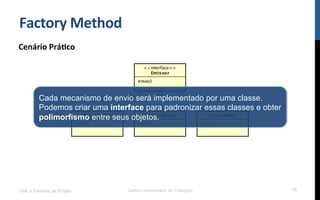 Factory	
  Method	
  
Cenário	
  Prá9co	
  
UML e Padrões de Projeto Centro Universitário do Triângulo 15
Cada mecanismo de envio será implementado por uma classe.
Podemos criar uma interface para padronizar essas classes e obter
polimorfismo entre seus objetos.
 