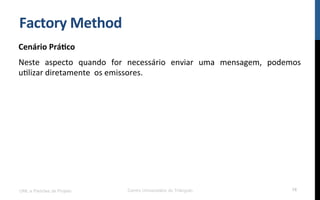 Factory	
  Method	
  
Cenário	
  Prá9co	
  
Neste	
   aspecto	
   quando	
   for	
   necessário	
   enviar	
   uma	
   mensagem,	
   podemos	
  
uNlizar	
  diretamente	
  	
  os	
  emissores.	
  
UML e Padrões de Projeto Centro Universitário do Triângulo 16
 