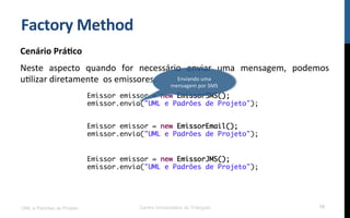 Factory	
  Method	
  
Cenário	
  Prá9co	
  
Neste	
   aspecto	
   quando	
   for	
   necessário	
   enviar	
   uma	
   mensagem,	
   podemos	
  
uNlizar	
  diretamente	
  	
  os	
  emissores.	
  
UML e Padrões de Projeto Centro Universitário do Triângulo 18
Emissor emissor = new EmissorSMS();
emissor.envia("UML e Padrões de Projeto");
Emissor emissor = new EmissorEmail();
emissor.envia("UML e Padrões de Projeto");
Emissor emissor = new EmissorJMS();
emissor.envia("UML e Padrões de Projeto");
Enviando	
  uma	
  
mensagem	
  por	
  SMS	
  
 