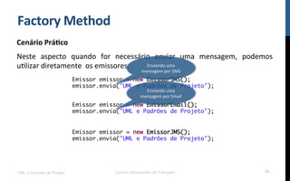 Factory	
  Method	
  
Cenário	
  Prá9co	
  
Neste	
   aspecto	
   quando	
   for	
   necessário	
   enviar	
   uma	
   mensagem,	
   podemos	
  
uNlizar	
  diretamente	
  	
  os	
  emissores.	
  
UML e Padrões de Projeto Centro Universitário do Triângulo 19
Emissor emissor = new EmissorSMS();
emissor.envia("UML e Padrões de Projeto");
Emissor emissor = new EmissorEmail();
emissor.envia("UML e Padrões de Projeto");
Emissor emissor = new EmissorJMS();
emissor.envia("UML e Padrões de Projeto");
Enviando	
  uma	
  
mensagem	
  por	
  SMS	
  
Enviando	
  uma	
  
mensagem	
  por	
  Email	
  
 