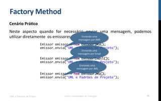 Factory	
  Method	
  
Cenário	
  Prá9co	
  
Neste	
   aspecto	
   quando	
   for	
   necessário	
   enviar	
   uma	
   mensagem,	
   podemos	
  
uNlizar	
  diretamente	
  	
  os	
  emissores.	
  
UML e Padrões de Projeto Centro Universitário do Triângulo 20
Emissor emissor = new EmissorSMS();
emissor.envia("UML e Padrões de Projeto");
Emissor emissor = new EmissorEmail();
emissor.envia("UML e Padrões de Projeto");
Emissor emissor = new EmissorJMS();
emissor.envia("UML e Padrões de Projeto");
Enviando	
  uma	
  
mensagem	
  por	
  SMS	
  
Enviando	
  uma	
  
mensagem	
  por	
  JMS	
  
Enviando	
  uma	
  
mensagem	
  por	
  Email	
  
 