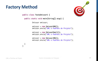 Factory	
  Method	
  
UML e Padrões de Projeto Centro Universitário do Triângulo 22
public class TestaEmissor1 {
public static void main(String[] args) {
Emissor emissor;
emissor = new EmissorSMS();
emissor.envia("UML e Padrões de Projeto");
emissor = new EmissorEmail();
emissor.envia("UML e Padrões de Projeto");
emissor = new EmissorJMS();
emissor.envia("UML e Padrões de Projeto");
}
}
 