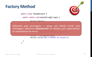 Factory	
  Method	
  
UML e Padrões de Projeto Centro Universitário do Triângulo 23
public class TestaEmissor1 {
public static void main(String[] args) {
Emissor emissor;
emissor = new EmissorSMS();
emissor.envia("UML e Padrões de Projeto");
emissor = new EmissorEmail();
emissor.envia("UML e Padrões de Projeto");
emissor = new EmissorJMS();
emissor.envia("UML e Padrões de Projeto");
}
}
Utilizando esta abordagem, o código que deseja enviar uma
mensagem referencia diretamente as classes que implementam
os mecanismos de envio.
 