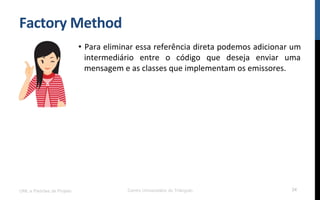 Factory	
  Method	
  
•  Para	
  eliminar	
  essa	
  referência	
  direta	
  podemos	
  adicionar	
  um	
  
intermediário	
   entre	
   o	
   código	
   que	
   deseja	
   enviar	
   uma	
  
mensagem	
  e	
  as	
  classes	
  que	
  implementam	
  os	
  emissores.	
  
	
  
UML e Padrões de Projeto Centro Universitário do Triângulo 24
 