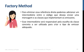 Factory	
  Method	
  
•  Para	
  eliminar	
  essa	
  referência	
  direta	
  podemos	
  adicionar	
  um	
  
intermediário	
   entre	
   o	
   código	
   que	
   deseja	
   enviar	
   uma	
  
mensagem	
  e	
  as	
  classes	
  que	
  implementam	
  os	
  emissores.	
  
•  Esse	
  intermediário	
  será	
  responsável	
  pela	
  escolha	
  da	
  classe	
  
concreta	
   a	
   ser	
   uNlizada	
   para	
   criar	
   o	
   Npo	
   de	
   emissor	
  
adequado.	
  
UML e Padrões de Projeto Centro Universitário do Triângulo 25
 