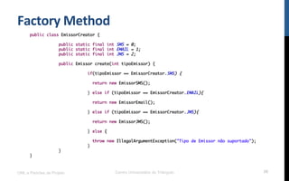 Factory	
  Method	
  
UML e Padrões de Projeto Centro Universitário do Triângulo 26
public class EmissorCreator {
public static final int SMS = 0;
public static final int EMAIL = 1;
public static final int JMS = 2;
public Emissor create(int tipoEmissor) {
if(tipoEmissor == EmissorCreator.SMS) {
return new EmissorSMS();
} else if (tipoEmissor == EmissorCreator.EMAIL){
return new EmissorEmail();
} else if (tipoEmissor == EmissorCreator.JMS){
return new EmissorJMS();
} else {
throw new IllegalArgumentException("Tipo de Emissor não suportado");
}
}
}
 