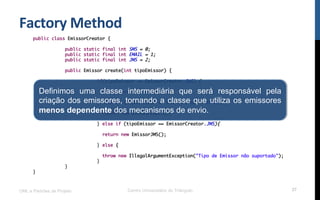 Factory	
  Method	
  
UML e Padrões de Projeto Centro Universitário do Triângulo 27
public class EmissorCreator {
public static final int SMS = 0;
public static final int EMAIL = 1;
public static final int JMS = 2;
public Emissor create(int tipoEmissor) {
if(tipoEmissor == EmissorCreator.SMS) {
return new EmissorSMS();
} else if (tipoEmissor == EmissorCreator.EMAIL){
return new EmissorEmail();
} else if (tipoEmissor == EmissorCreator.JMS){
return new EmissorJMS();
} else {
throw new IllegalArgumentException("Tipo de Emissor não suportado");
}
}
}
Definimos uma classe intermediária que será responsável pela
criação dos emissores, tornando a classe que utiliza os emissores
menos dependente dos mecanismos de envio.
 
