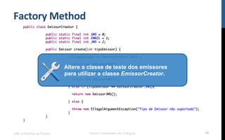 Factory	
  Method	
  
UML e Padrões de Projeto Centro Universitário do Triângulo 28
public class EmissorCreator {
public static final int SMS = 0;
public static final int EMAIL = 1;
public static final int JMS = 2;
public Emissor create(int tipoEmissor) {
if(tipoEmissor == EmissorCreator.SMS) {
return new EmissorSMS();
} else if (tipoEmissor == EmissorCreator.EMAIL){
return new EmissorEmail();
} else if (tipoEmissor == EmissorCreator.JMS){
return new EmissorJMS();
} else {
throw new IllegalArgumentException("Tipo de Emissor não suportado");
}
}
}
Altere a classe de teste dos emissores
para utilizar a classe EmissorCreator.
 