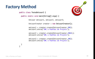Factory	
  Method	
  
UML e Padrões de Projeto Centro Universitário do Triângulo 29
public class TestaEmissor2 {
public static void main(String[] args) {
Emissor emissor1, emissor2, emissor3;
EmissorCreator creator = new EmissorCreator();
emissor1 = creator.create(EmissorCreator.SMS);
emissor1.envia("UML e Padrões de Projeto");
emissor2 = creator.create(EmissorCreator.EMAIL);
emissor2.envia("UML e Padrões de Projeto");
emissor3 = creator.create(EmissorCreator.JMS);
emissor3.envia("UML e Padrões de Projeto");
}
}
 