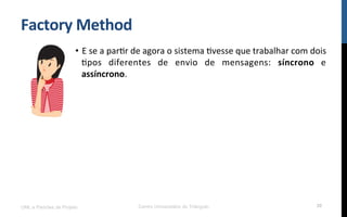 Factory	
  Method	
  
•  E	
  se	
  a	
  parNr	
  de	
  agora	
  o	
  sistema	
  Nvesse	
  que	
  trabalhar	
  com	
  dois	
  
Npos	
   diferentes	
   de	
   envio	
   de	
   mensagens:	
   síncrono	
   e	
  
assíncrono.	
  
	
  
UML e Padrões de Projeto Centro Universitário do Triângulo 30
 