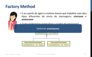 Factory	
  Method	
  
•  E	
  se	
  a	
  parNr	
  de	
  agora	
  o	
  sistema	
  Nvesse	
  que	
  trabalhar	
  com	
  dois	
  
Npos	
   diferentes	
   de	
   envio	
   de	
   mensagens:	
   síncrono	
   e	
  
assíncrono.	
  
•  Como	
  poderíamos	
  especializar	
  o	
  criador	
  de	
  emissores?	
  
	
  
UML e Padrões de Projeto Centro Universitário do Triângulo 33
Definindo subclasses
 