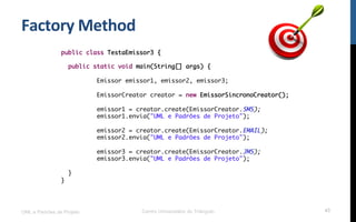 Factory	
  Method	
  
UML e Padrões de Projeto Centro Universitário do Triângulo 43
public class TestaEmissor3 {
public static void main(String[] args) {
Emissor emissor1, emissor2, emissor3;
EmissorCreator creator = new EmissorSincronoCreator();
emissor1 = creator.create(EmissorCreator.SMS);
emissor1.envia("UML e Padrões de Projeto");
emissor2 = creator.create(EmissorCreator.EMAIL);
emissor2.envia("UML e Padrões de Projeto");
emissor3 = creator.create(EmissorCreator.JMS);
emissor3.envia("UML e Padrões de Projeto");
}
}
 