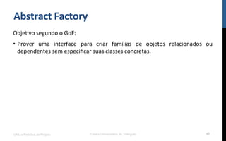Abstract	
  Factory	
  
ObjeNvo	
  segundo	
  o	
  GoF:	
  
•  Prover	
   uma	
   interface	
   para	
   criar	
   famílias	
   de	
   objetos	
   relacionados	
   ou	
  
dependentes	
  sem	
  especiﬁcar	
  suas	
  classes	
  concretas.	
  
UML e Padrões de Projeto Centro Universitário do Triângulo 49
 