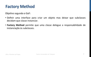 Factory	
  Method	
  
ObjeNvo	
  segundo	
  o	
  GoF:	
  
•  Deﬁnir	
   uma	
   interface	
   para	
   criar	
   um	
   objeto	
   mas	
   deixar	
   que	
   subclasses	
  
decidam	
  que	
  classe	
  instanciar.	
  
•  Factory	
   Method	
   permite	
   que	
   uma	
   classe	
   delegue	
   a	
   responsabilidade	
   de	
  
instanciação	
  às	
  subclasses.	
  
UML e Padrões de Projeto Centro Universitário do Triângulo 5
 