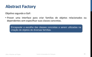 Abstract	
  Factory	
  
ObjeNvo	
  segundo	
  o	
  GoF:	
  
•  Prover	
   uma	
   interface	
   para	
   criar	
   famílias	
   de	
   objetos	
   relacionados	
   ou	
  
dependentes	
  sem	
  especiﬁcar	
  suas	
  classes	
  concretas.	
  
UML e Padrões de Projeto Centro Universitário do Triângulo 50
Encapsular a escolha das classes concretas a serem utilizadas na
criação de objetos de diversas famílias.
 
