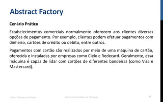 Abstract	
  Factory	
  
Cenário	
  Prá9co	
  
Estabelecimentos	
   comerciais	
   normalmente	
   oferecem	
   aos	
   clientes	
   diversas	
  
opções	
  de	
  pagamento.	
  Por	
  exemplo,	
  clientes	
  podem	
  efetuar	
  pagamentos	
  com	
  
dinheiro,	
  cartões	
  de	
  crédito	
  ou	
  débito,	
  entre	
  outros.	
  
Pagamentos	
  com	
  cartão	
  são	
  realizados	
  por	
  meio	
  de	
  uma	
  máquina	
  de	
  cartão,	
  
oferecida	
  e	
  instaladas	
  por	
  empresas	
  como	
  Cielo	
  e	
  Redecard.	
  Geralmente,	
  essa	
  
máquina	
  é	
  capaz	
  de	
  lidar	
  com	
  cartões	
  de	
  diferentes	
  bandeiras	
  (como	
  Visa	
  e	
  
Mastercard).	
  
UML e Padrões de Projeto Centro Universitário do Triângulo 57
 